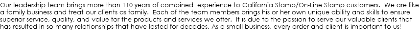 Our leadership team brings more than 110 years of combined experience to California Stamp/On-Line Stamp customers. We are like a family business and treat our clients as family. Each of the team members brings his or her own unique ability and skills to ensure superior service, quality, and value for the products and services we offer. It is due to the passion to serve our valuable clients that has resulted in so many relationships that have lasted for decades. As a small business, every order and client is important to us!
